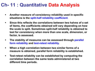  Another measure of consistency reliability used in specific
situations is the split-half reliability coefficient.
 Since this reflects the correlations between two halves of a set
of items, the coefficients obtained will vary depending on how
the scale is split. Sometimes split-half reliability is obtained to
test for consistency when more than one scale, dimension, or
factor, is assessed.
 The stability of measures can be assessed through parallel
form reliability and test-retest reliability.
 When a high correlation between two similar forms of a
measure is obtained, parallel form reliability is established.
 Test-retest reliability can be established by computing the
correlation between the same tests administered at two
different time periods.
Ch- 11 : Quantitative Data Analysis
 