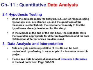 2.4 Hypothesis Testing
 Once the data are ready for analysis, (i.e., out-of-range/missing
responses, etc., are cleaned up, and the goodness of the
measures is established), the researcher is ready to test the
hypotheses already developed for the study.
 In the Module at the end of the text book, the statistical tests
that would be appropriate for different hypotheses and for data
obtained on different scales are discussed.
3. Data Analysis and Interpretation
 Data analysis and interpretation of results can be best
understood by referring to an example of a business research
project.
 Please see Data Analysis discussion of Excelsior Enterprises
in the text book from Page 309-322.
Ch- 11 : Quantitative Data Analysis
 