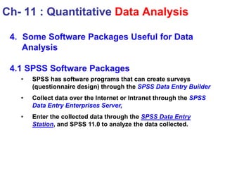 4. Some Software Packages Useful for Data
Analysis
4.1 SPSS Software Packages
• SPSS has software programs that can create surveys
(questionnaire design) through the SPSS Data Entry Builder
• Collect data over the Internet or Intranet through the SPSS
Data Entry Enterprises Server,
• Enter the collected data through the SPSS Data Entry
Station, and SPSS 11.0 to analyze the data collected.
Ch- 11 : Quantitative Data Analysis
 