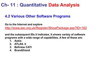 4.2 Various Other Software Programs
Go to the Internet and explore
http://www.asc.org.uk/Register/ShowPackage.asp?ID=162
and the subsequent IDs it indicates. It shows variety of software
programs with a wide range of capabilities. A few of these are:
1. Askia
2. ATLAS. ti
3. Bellview CATI
4. Brand2hand
Ch- 11 : Quantitative Data Analysis
 