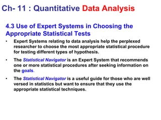 4.3 Use of Expert Systems in Choosing the
Appropriate Statistical Tests
• Expert Systems relating to data analysis help the perplexed
researcher to choose the most appropriate statistical procedure
for testing different types of hypothesis.
• The Statistical Navigator is an Expert System that recommends
one or more statistical procedures after seeking information on
the goals.
• The Statistical Navigator is a useful guide for those who are well
versed in statistics but want to ensure that they use the
appropriate statistical techniques.
Ch- 11 : Quantitative Data Analysis
 
