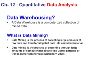 Data Warehousing?
 A Data Warehouse is a computerized collection of
mined data.
What is Data Mining?
 Data Mining is the process of collecting large amounts of
raw data and transforming that data into useful information.
 Data mining is the practice of searching through large
amounts of computerized data to find useful patterns or
trends (American Heritage Dictionary, 2008).
Ch- 12 : Quantitative Data Analysis
 