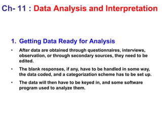 1. Getting Data Ready for Analysis
• After data are obtained through questionnaires, interviews,
observation, or through secondary sources, they need to be
edited.
• The blank responses, if any, have to be handled in some way,
the data coded, and a categorization scheme has to be set up.
• The data will then have to be keyed in, and some software
program used to analyze them.
Ch- 11 : Data Analysis and Interpretation
 