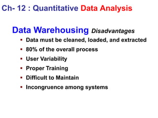 Data Warehousing Disadvantages
 Data must be cleaned, loaded, and extracted
 80% of the overall process
 User Variability
 Proper Training
 Difficult to Maintain
 Incongruence among systems
Ch- 12 : Quantitative Data Analysis
 