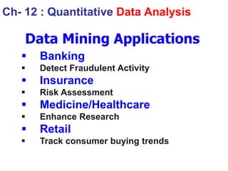 Data Mining Applications
 Banking
 Detect Fraudulent Activity
 Insurance
 Risk Assessment
 Medicine/Healthcare
 Enhance Research
 Retail
 Track consumer buying trends
Ch- 12 : Quantitative Data Analysis
 
