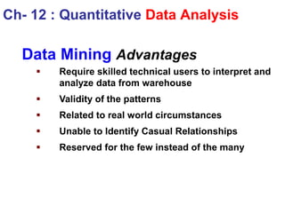Data Mining Advantages
 Require skilled technical users to interpret and
analyze data from warehouse
 Validity of the patterns
 Related to real world circumstances
 Unable to Identify Casual Relationships
 Reserved for the few instead of the many
Ch- 12 : Quantitative Data Analysis
 