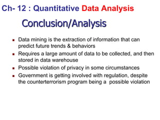 Conclusion/Analysis
 Data mining is the extraction of information that can
predict future trends & behaviors
 Requires a large amount of data to be collected, and then
stored in data warehouse
 Possible violation of privacy in some circumstances
 Government is getting involved with regulation, despite
the counterterrorism program being a possible violation
Ch- 12 : Quantitative Data Analysis
 