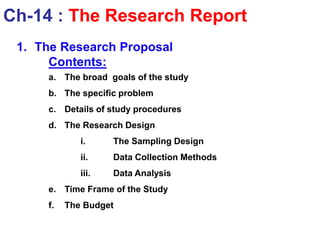 1. The Research Proposal
Contents:
a. The broad goals of the study
b. The specific problem
c. Details of study procedures
d. The Research Design
i. The Sampling Design
ii. Data Collection Methods
iii. Data Analysis
e. Time Frame of the Study
f. The Budget
Ch-14 : The Research Report
 