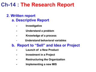 2. Written report
a. Descriptive Report
- Investigative
- Understand a problem
- Knowledge of a process
- Understand behavioral variables
b. Report to “Sell” and Idea or Project
- Launch of a New Product
- Investment in a Project
- Restructuring the Organization
- Implementing a new MIS
Ch-14 : The Research Report
 