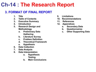 1. Title
2. Table of Contents
3. Executive Summary
4. Introduction
5. Research Design and
Methodology
a. Preliminary Data
Gathering
b. Literature Survey
c. Problem Definition
d. Theoretical Framework
e. Hypothesis
6. Data Collection
7. Data Analysis
8. Data Interpretation
a. Hypothesis
Testing
b. Main Conclusions
9. Limitations
10. Recommendations
11. References
12. Appendices
a. Secondary Data
b. Questionnaires
c. Other Supporting Data
Ch-14 : The Research Report
3. FORMAT OF FINAL REPORT
 
