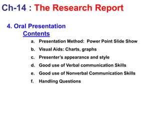 4. Oral Presentation
Contents
a. Presentation Method: Power Point Slide Show
b. Visual Aids: Charts, graphs
c. Presenter’s appearance and style
d. Good use of Verbal communication Skills
e. Good use of Nonverbal Communication Skills
f. Handling Questions
Ch-14 : The Research Report
 