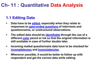 1.1 Editing Data
 Data have to be edited, especially when they relate to
responses to open-ended questions of interviews and
questionnaires, or unstructured observations.
 The edited data should be identifiable through the use of a
different color pencil or ink so that the original information is
still available in case of further doubts later.
 Incoming mailed questionnaire data have to be checked for
incompleteness and inconsistencies.
 Whenever possible, it would be better to follow up with
respondent and get the correct data while editing.
Ch- 11 : Quantitative Data Analysis
 