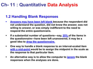 1.2 Handling Blank Responses
 Answers may have been left blank because the respondent did
not understand the question, did not know the answer, was not
willing to answer, or was simply indifferent to the need to
respond the entire questionnaire.
 If a substantial number of questions—say, 25% of the items in
the questionnaire—have been left unanswered, it may be a
good idea to drop the questionnaire.
 One way to handle a blank response to an interval-scaled item
with a mid-point would be to assign the midpoint in the scale as
the response to that particular item.
 An alternative way is to allow the computer to ignore the blank
responses when the analyses are done.
Ch- 11 : Quantitative Data Analysis
 