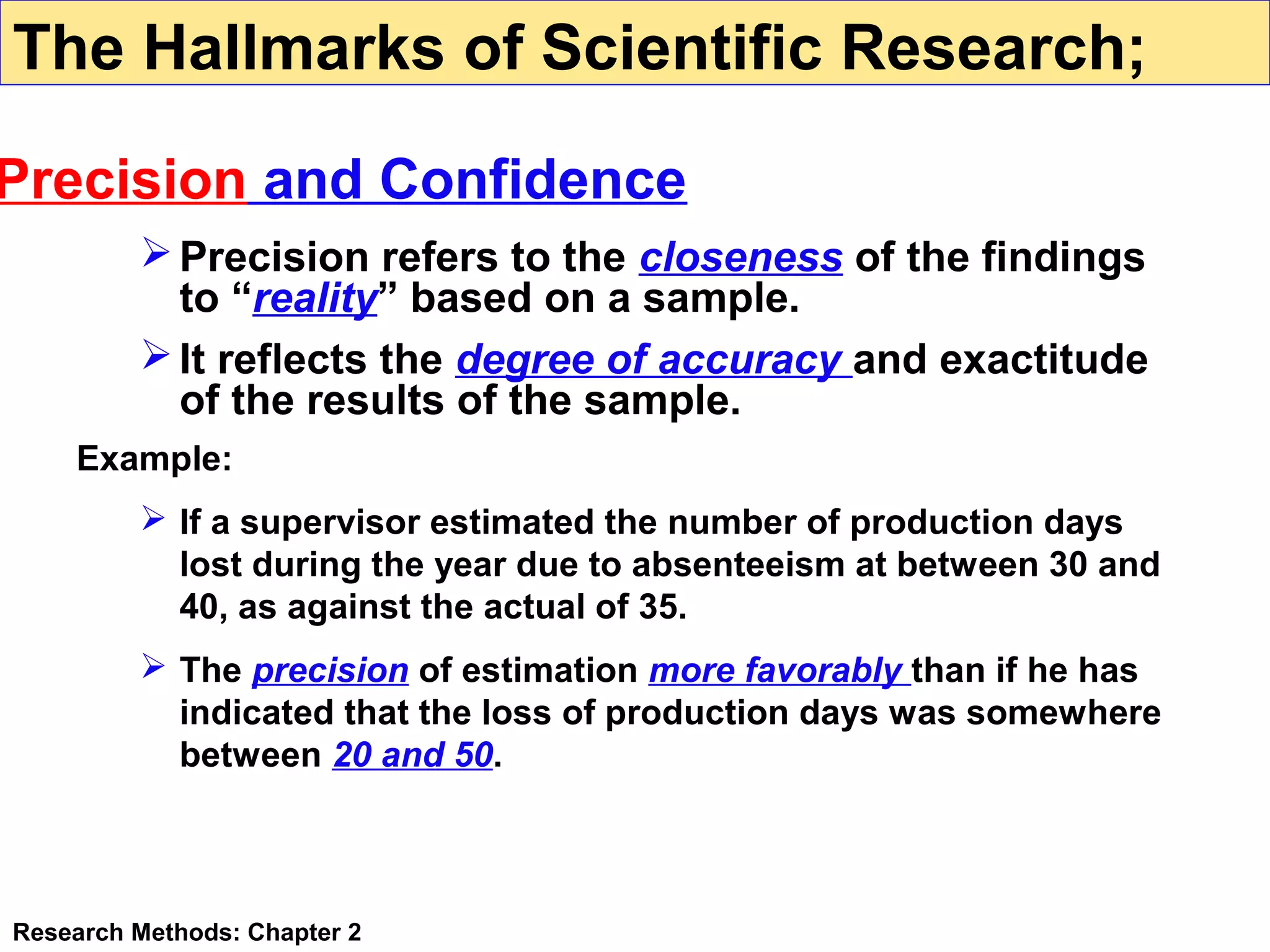 The Hallmarks of Scientific Research;

Precision and Confidence
 Precision refers to the closeness of the findings
to “reality” based on a sample.
 It reflects the degree of accuracy and exactitude
of the results of the sample.
Example:
 If a supervisor estimated the number of production days
lost during the year due to absenteeism at between 30 and
40, as against the actual of 35.
 The precision of estimation more favorably than if he has
indicated that the loss of production days was somewhere
between 20 and 50.

Research Methods: Chapter 2

 