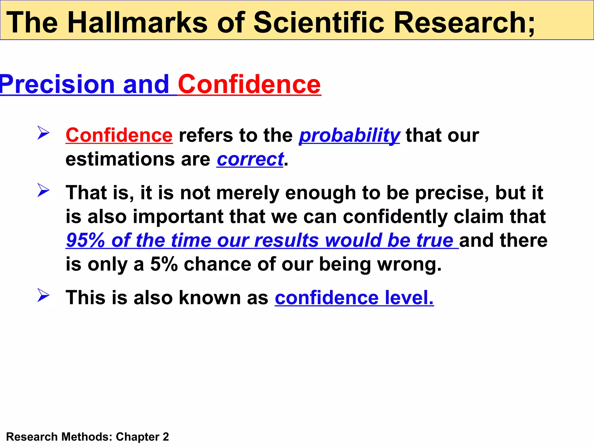 The Hallmarks of Scientific Research;

Precision and Confidence
 Confidence refers to the probability that our
estimations are correct.
 That is, it is not merely enough to be precise, but it
is also important that we can confidently claim that
95% of the time our results would be true and there
is only a 5% chance of our being wrong.
 This is also known as confidence level.

Research Methods: Chapter 2

 