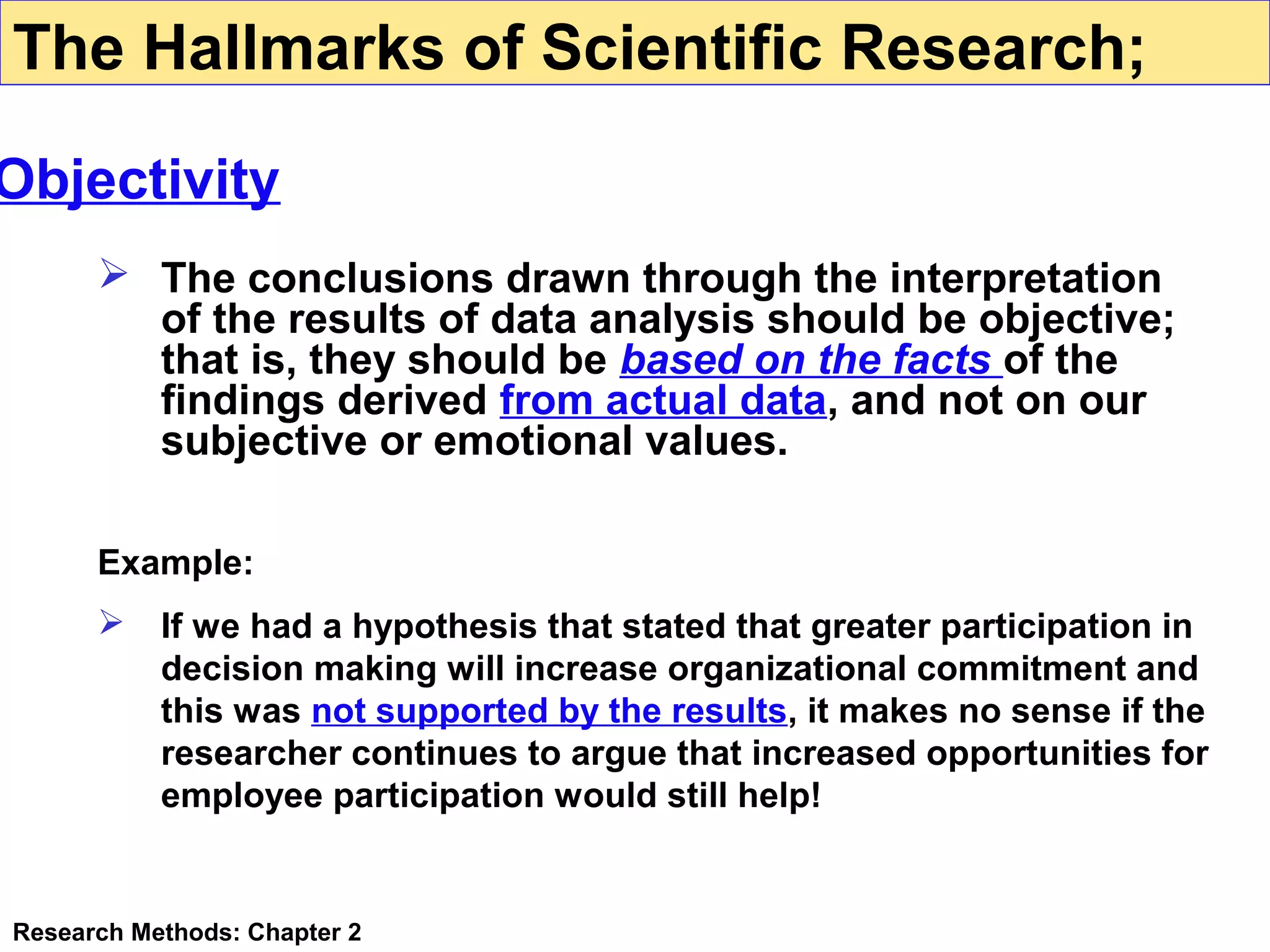 The Hallmarks of Scientific Research;

Objectivity
 The conclusions drawn through the interpretation
of the results of data analysis should be objective;
that is, they should be based on the facts of the
findings derived from actual data, and not on our
subjective or emotional values.
Example:


If we had a hypothesis that stated that greater participation in
decision making will increase organizational commitment and
this was not supported by the results, it makes no sense if the
researcher continues to argue that increased opportunities for
employee participation would still help!

Research Methods: Chapter 2

 