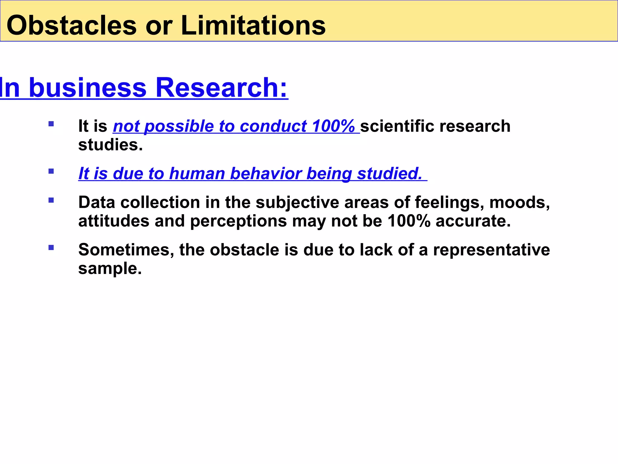 Obstacles or Limitations

In business Research:


It is not possible to conduct 100% scientific research
studies.



It is due to human behavior being studied.



Data collection in the subjective areas of feelings, moods,
attitudes and perceptions may not be 100% accurate.



Sometimes, the obstacle is due to lack of a representative
sample.

 
