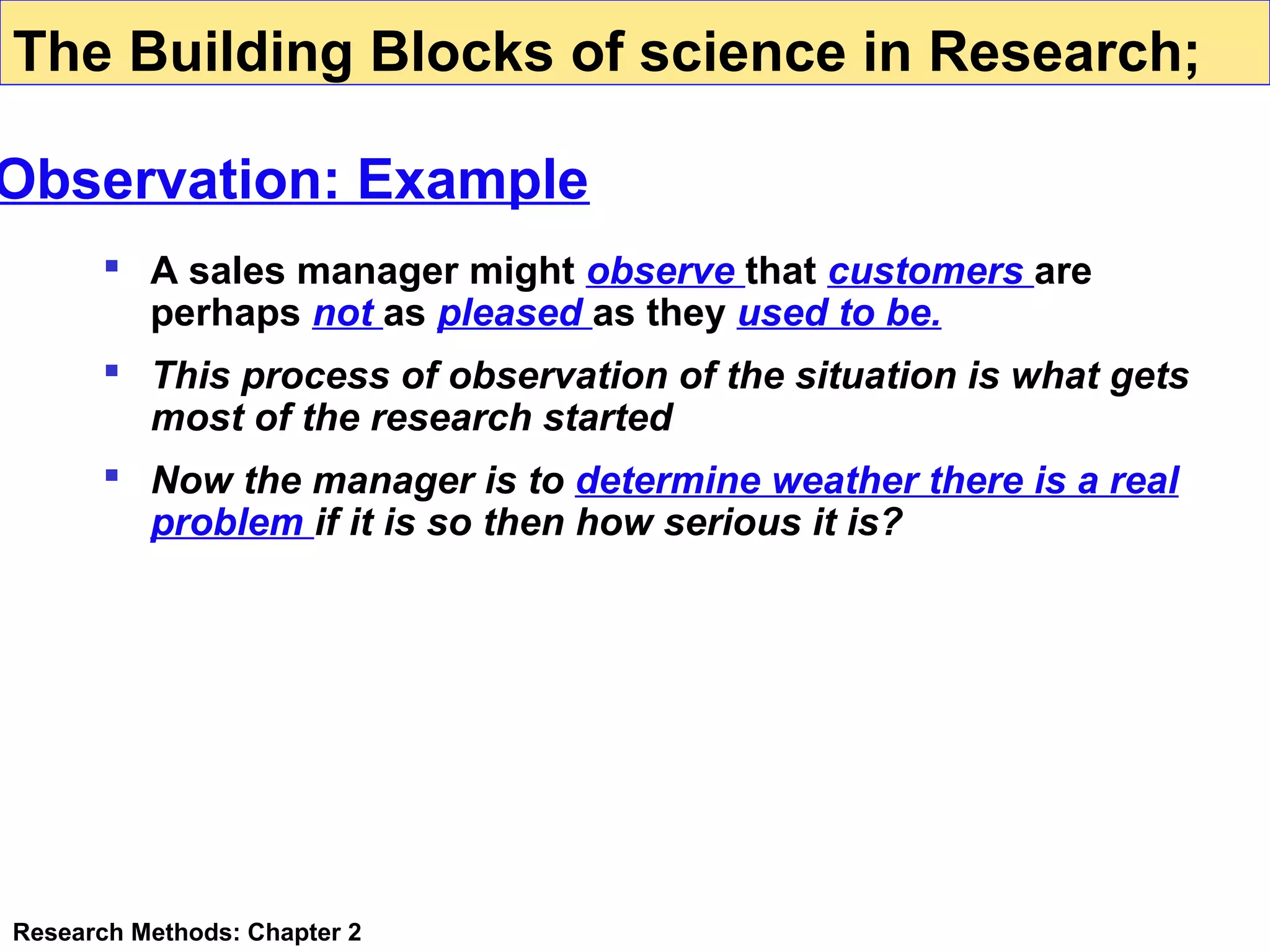 The Building Blocks of science in Research;

Observation: Example
 A sales manager might observe that customers are
perhaps not as pleased as they used to be.
 This process of observation of the situation is what gets
most of the research started
 Now the manager is to determine weather there is a real
problem if it is so then how serious it is?

Research Methods: Chapter 2

 