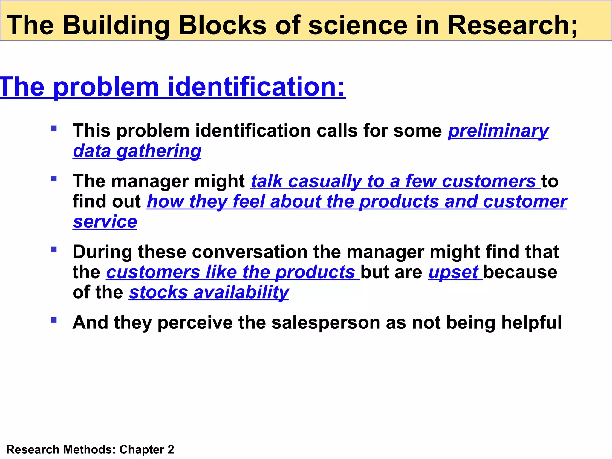 The Building Blocks of science in Research;

The problem identification:
 This problem identification calls for some preliminary
data gathering
 The manager might talk casually to a few customers to
find out how they feel about the products and customer
service
 During these conversation the manager might find that
the customers like the products but are upset because
of the stocks availability
 And they perceive the salesperson as not being helpful

Research Methods: Chapter 2

 