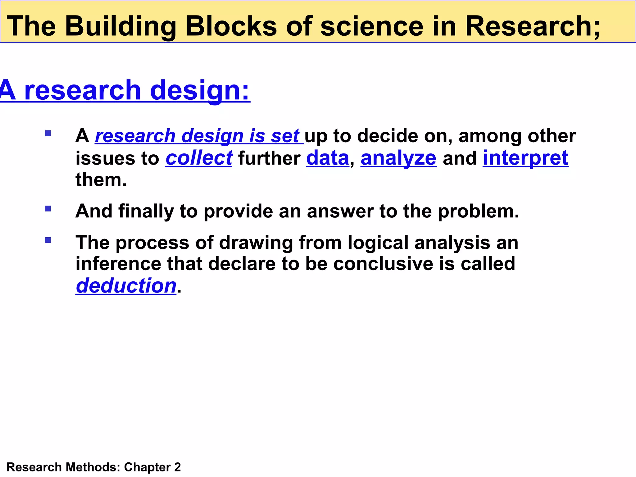The Building Blocks of science in Research;

A research design:


A research design is set up to decide on, among other
issues to collect further data, analyze and interpret
them.



And finally to provide an answer to the problem.



The process of drawing from logical analysis an
inference that declare to be conclusive is called
deduction.

Research Methods: Chapter 2

 