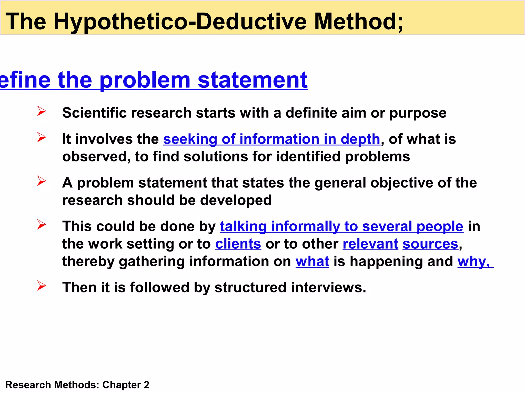 The Hypothetico-Deductive Method;

efine the problem statement


Scientific research starts with a definite aim or purpose



It involves the seeking of information in depth, of what is
observed, to find solutions for identified problems



A problem statement that states the general objective of the
research should be developed



This could be done by talking informally to several people in
the work setting or to clients or to other relevant sources,
thereby gathering information on what is happening and why,



Then it is followed by structured interviews.

Research Methods: Chapter 2

 