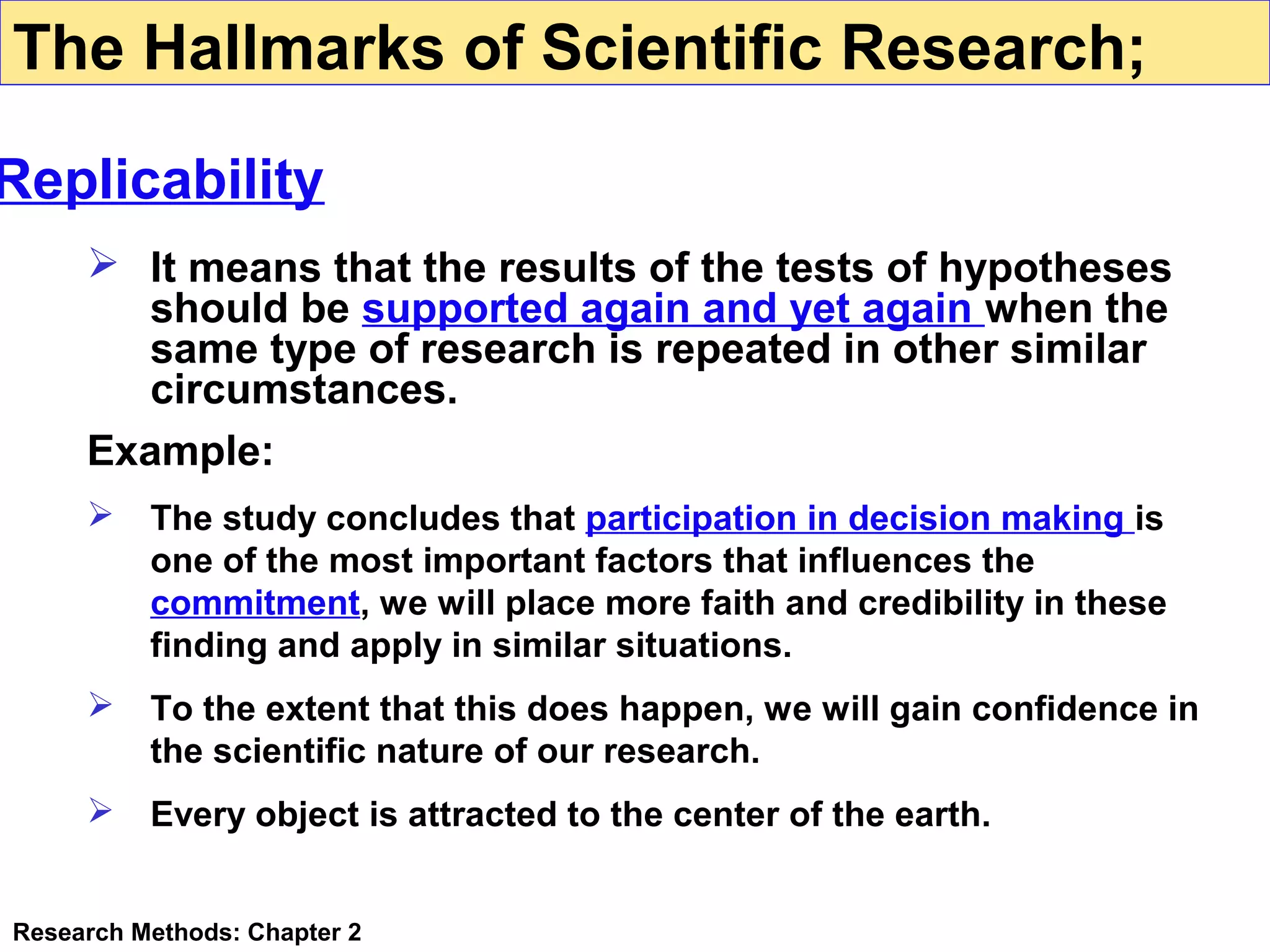 The Hallmarks of Scientific Research;

Replicability
 It means that the results of the tests of hypotheses
should be supported again and yet again when the
same type of research is repeated in other similar
circumstances.
Example:


The study concludes that participation in decision making is
one of the most important factors that influences the
commitment, we will place more faith and credibility in these
finding and apply in similar situations.



To the extent that this does happen, we will gain confidence in
the scientific nature of our research.



Every object is attracted to the center of the earth.

Research Methods: Chapter 2

 