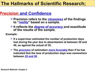 The Hallmarks of Scientific Research;

Precision and Confidence
 Precision refers to the closeness of the findings
to “reality” based on a sample.
 It reflects the degree of accuracy and exactitude
of the results of the sample.
Example:
 If a supervisor estimated the number of production days
lost during the year due to absenteeism at between 30 and
40, as against the actual of 35.
 The precision of estimation more favorably than if he has
indicated that the loss of production days was somewhere
between 20 and 50.

Research Methods: Chapter 2

 