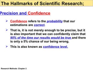 The Hallmarks of Scientific Research;

Precision and Confidence
 Confidence refers to the probability that our
estimations are correct.
 That is, it is not merely enough to be precise, but it
is also important that we can confidently claim that
95% of the time our results would be true and there
is only a 5% chance of our being wrong.
 This is also known as confidence level.

Research Methods: Chapter 2

 