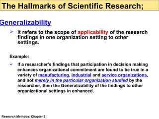 The Hallmarks of Scientific Research;

Generalizability
 It refers to the scope of applicability of the research
findings in one organization setting to other
settings.
Example:


If a researcher’s findings that participation in decision making
enhances organizational commitment are found to be true in a
variety of manufacturing, industrial and service organizations,
and not merely in the particular organization studied by the
researcher, then the Generalizability of the findings to other
organizational settings in enhanced.

Research Methods: Chapter 2

 