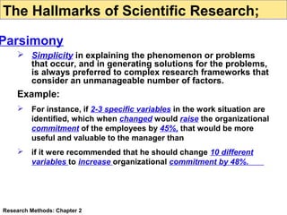 The Hallmarks of Scientific Research;

Parsimony
 Simplicity in explaining the phenomenon or problems
that occur, and in generating solutions for the problems,
is always preferred to complex research frameworks that
consider an unmanageable number of factors.

Example:


For instance, if 2-3 specific variables in the work situation are
identified, which when changed would raise the organizational
commitment of the employees by 45%, that would be more
useful and valuable to the manager than



if it were recommended that he should change 10 different
variables to increase organizational commitment by 48%.

Research Methods: Chapter 2

 