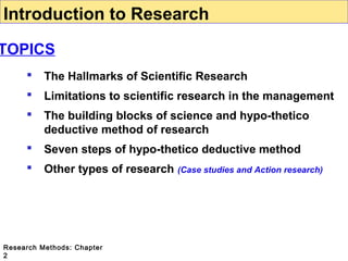 Introduction to Research

TOPICS


The Hallmarks of Scientific Research



Limitations to scientific research in the management



The building blocks of science and hypo-thetico
deductive method of research



Seven steps of hypo-thetico deductive method



Other types of research (Case studies and Action research)

Research Methods: Chapter
2

 