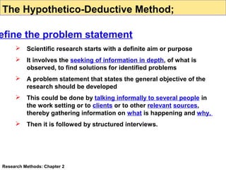The Hypothetico-Deductive Method;

efine the problem statement


Scientific research starts with a definite aim or purpose



It involves the seeking of information in depth, of what is
observed, to find solutions for identified problems



A problem statement that states the general objective of the
research should be developed



This could be done by talking informally to several people in
the work setting or to clients or to other relevant sources,
thereby gathering information on what is happening and why,



Then it is followed by structured interviews.

Research Methods: Chapter 2

 