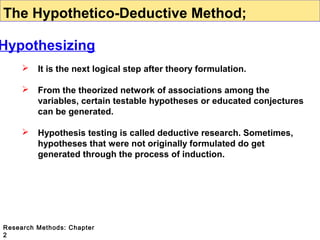 The Hypothetico-Deductive Method;

Hypothesizing


It is the next logical step after theory formulation.



From the theorized network of associations among the
variables, certain testable hypotheses or educated conjectures
can be generated.



Hypothesis testing is called deductive research. Sometimes,
hypotheses that were not originally formulated do get
generated through the process of induction.

Research Methods: Chapter
2

 