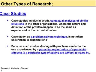 Other Types of Research;

Case Studies


Case studies involve in depth, contextual analyses of similar
situations in the other organizations, where the nature and
definition of the problem happen to be the same as
experienced in the current situation.



Case study, as a problem solving technique, is not often
undertaken in organizations



Because such studies dealing with problems similar to the
one experienced by a particular organization of a particular
size and in a particular type of setting are difficult to come by.

Research Methods: Chapter
2

 