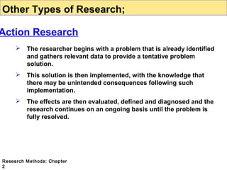 Other Types of Research;

Action Research


The researcher begins with a problem that is already identified
and gathers relevant data to provide a tentative problem
solution.



This solution is then implemented, with the knowledge that
there may be unintended consequences following such
implementation.



The effects are then evaluated, defined and diagnosed and the
research continues on an ongoing basis until the problem is
fully resolved.

Research Methods: Chapter
2

 
