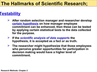 The Hallmarks of Scientific Research;

Testability
 After random selection manager and researcher develop
certain hypothesis on how manager employee
commitment can be enhanced, then these can be tested
by applying certain statistical tests to the data collected
for the purpose.
 If the scientific analysis of data supports the
hypothesis, it is accepted as a fact or as truth.
 The researcher might hypothesize that those employees
who perceive greater opportunities for participation in
decision making would have a higher level of
commitment.

Research Methods: Chapter 2

 
