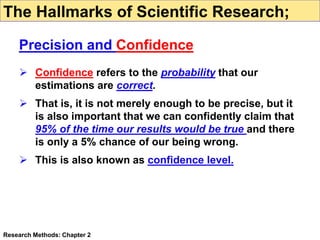  Confidence refers to the probability that our
estimations are correct.
 That is, it is not merely enough to be precise, but it
is also important that we can confidently claim that
95% of the time our results would be true and there
is only a 5% chance of our being wrong.
 This is also known as confidence level.
Research Methods: Chapter 2
The Hallmarks of Scientific Research;
Precision and Confidence
 
