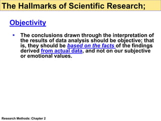  The conclusions drawn through the interpretation of
the results of data analysis should be objective; that
is, they should be based on the facts of the findings
derived from actual data, and not on our subjective
or emotional values.
Research Methods: Chapter 2
The Hallmarks of Scientific Research;
Objectivity
 