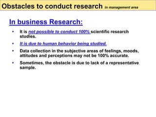  It is not possible to conduct 100% scientific research
studies.
 It is due to human behavior being studied.
 Data collection in the subjective areas of feelings, moods,
attitudes and perceptions may not be 100% accurate.
 Sometimes, the obstacle is due to lack of a representative
sample.
Obstacles to conduct research in management area
In business Research:
 