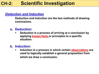 Deduction and Induction
Deduction and Induction are the two methods of drawing
conclusions.
a. Deduction:
 Deduction is a process of arriving at a conclusion by
applying known facts or principles to a specific
situation.
b. Induction:
 Induction is a process in which certain observations are
used to logically establish a general proposition from
which we draw a conclusion.
CH-2: Scientific Investigation
 