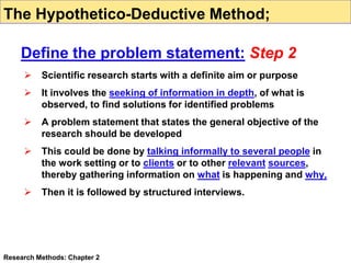  Scientific research starts with a definite aim or purpose
 It involves the seeking of information in depth, of what is
observed, to find solutions for identified problems
 A problem statement that states the general objective of the
research should be developed
 This could be done by talking informally to several people in
the work setting or to clients or to other relevant sources,
thereby gathering information on what is happening and why,
 Then it is followed by structured interviews.
Research Methods: Chapter 2
The Hypothetico-Deductive Method;
Define the problem statement: Step 2
 