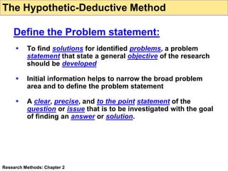  To find solutions for identified problems, a problem
statement that state a general objective of the research
should be developed
 Initial information helps to narrow the broad problem
area and to define the problem statement
 A clear, precise, and to the point statement of the
question or issue that is to be investigated with the goal
of finding an answer or solution.
Research Methods: Chapter 2
Define the Problem statement:
The Hypothetic-Deductive Method
 
