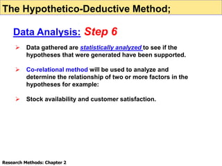  Data gathered are statistically analyzed to see if the
hypotheses that were generated have been supported.
 Co-relational method will be used to analyze and
determine the relationship of two or more factors in the
hypotheses for example:
 Stock availability and customer satisfaction.
Research Methods: Chapter 2
The Hypothetico-Deductive Method;
Data Analysis: Step 6
 