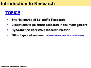  The Hallmarks of Scientific Research
 Limitations to scientific research in the management
 Hypo-thetico deductive research method
 Other types of research (Case studies and Action research)
Introduction to Research
TOPICS
Research Methods: Chapter 2
 