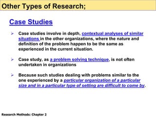  Case studies involve in depth, contextual analyses of similar
situations in the other organizations, where the nature and
definition of the problem happen to be the same as
experienced in the current situation.
 Case study, as a problem solving technique, is not often
undertaken in organizations
 Because such studies dealing with problems similar to the
one experienced by a particular organization of a particular
size and in a particular type of setting are difficult to come by.
Research Methods: Chapter 2
Other Types of Research;
Case Studies
 