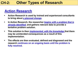  Action Research is used by trained and experienced consultants
to bring about a planned change.
 In Action Research, the researcher begins with a problem that is
already identified, and gathers relevant data to provide a
tentative problem solution.
 This solution is then implemented, with the knowledge that there
may be unintended consequences as a result of this
implementation.
 The effects are then evaluated, defined and diagnosed and the
research continues on an ongoing basis until the problem is
fully resolved.
CH-2: Other Types of Research
Action Research
 
