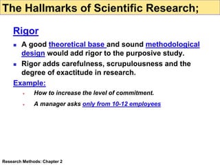  A good theoretical base and sound methodological
design would add rigor to the purposive study.
 Rigor adds carefulness, scrupulousness and the
degree of exactitude in research.
Example:
 How to increase the level of commitment.
 A manager asks only from 10-12 employees
Research Methods: Chapter 2
The Hallmarks of Scientific Research;
Rigor
 