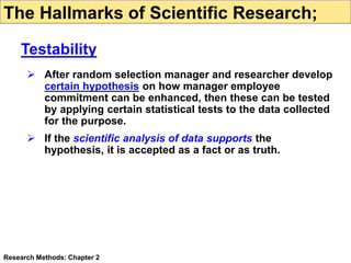  After random selection manager and researcher develop
certain hypothesis on how manager employee
commitment can be enhanced, then these can be tested
by applying certain statistical tests to the data collected
for the purpose.
 If the scientific analysis of data supports the
hypothesis, it is accepted as a fact or as truth.
Research Methods: Chapter 2
The Hallmarks of Scientific Research;
Testability
 