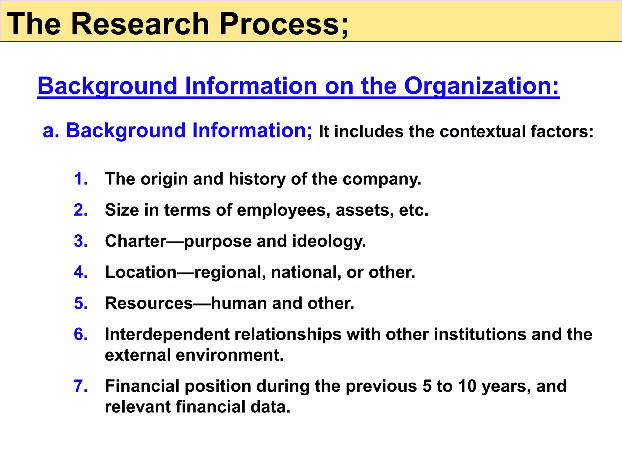 a. Background Information; It includes the contextual factors:
1. The origin and history of the company.
2. Size in terms of employees, assets, etc.
3. Charter—purpose and ideology.
4. Location—regional, national, or other.
5. Resources—human and other.
6. Interdependent relationships with other institutions and the
external environment.
7. Financial position during the previous 5 to 10 years, and
relevant financial data.
The Research Process;
Background Information on the Organization:
 