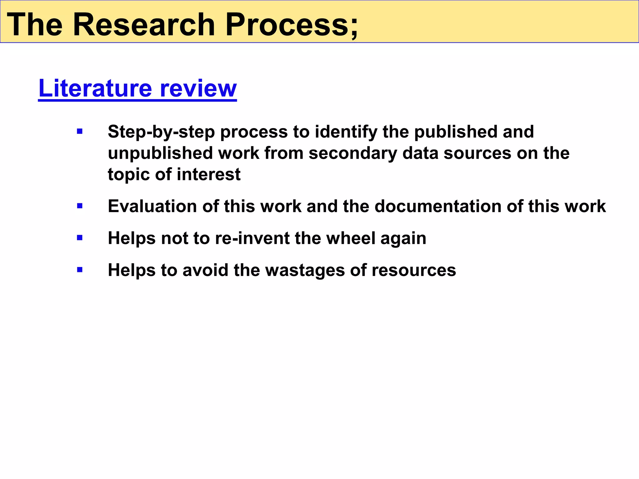  Step-by-step process to identify the published and
unpublished work from secondary data sources on the
topic of interest
 Evaluation of this work and the documentation of this work
 Helps not to re-invent the wheel again
 Helps to avoid the wastages of resources
The Research Process;
Literature review
 